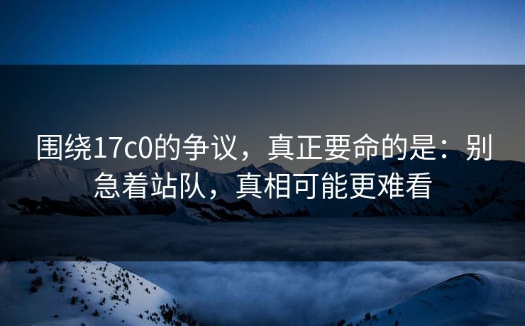 围绕17c0的争议，真正要命的是：别急着站队，真相可能更难看