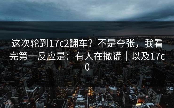 这次轮到17c2翻车？不是夸张，我看完第一反应是：有人在撒谎｜以及17c0