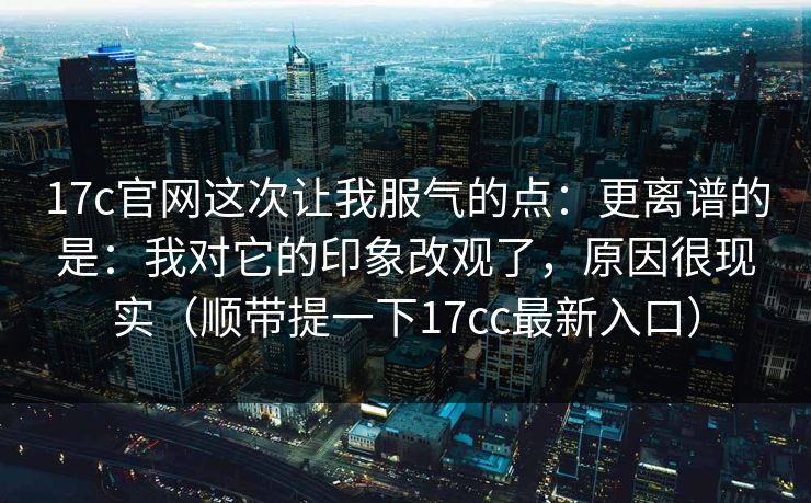 17c官网这次让我服气的点：更离谱的是：我对它的印象改观了，原因很现实（顺带提一下17cc最新入口）