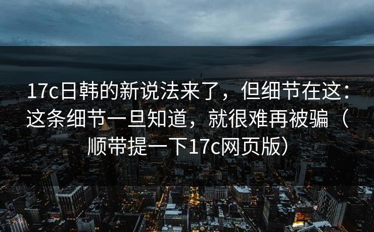 17c日韩的新说法来了，但细节在这：这条细节一旦知道，就很难再被骗（顺带提一下17c网页版）