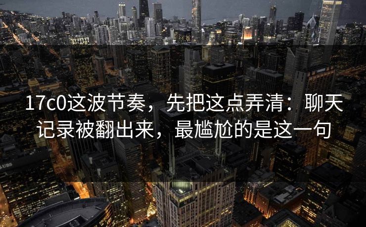 17c0这波节奏，先把这点弄清：聊天记录被翻出来，最尴尬的是这一句