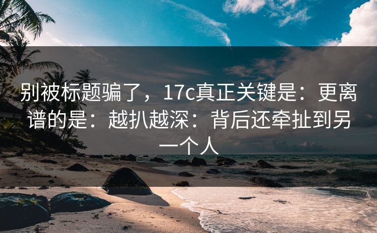 别被标题骗了，17c真正关键是：更离谱的是：越扒越深：背后还牵扯到另一个人