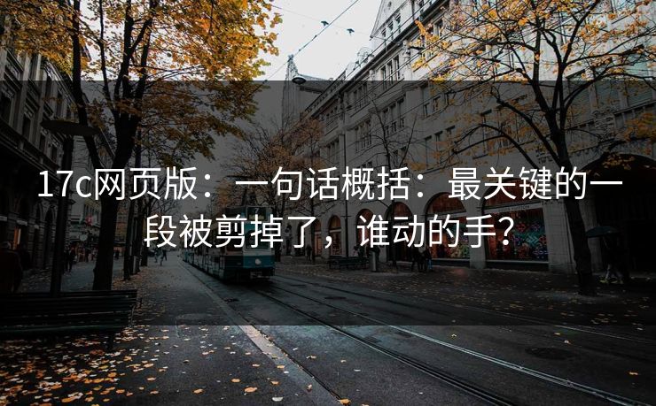 17c网页版：一句话概括：最关键的一段被剪掉了，谁动的手？