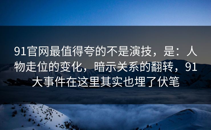 91官网最值得夸的不是演技，是：人物走位的变化，暗示关系的翻转，91大事件在这里其实也埋了伏笔