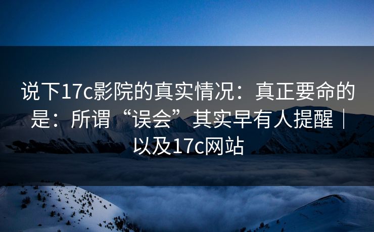 说下17c影院的真实情况：真正要命的是：所谓“误会”其实早有人提醒｜以及17c网站