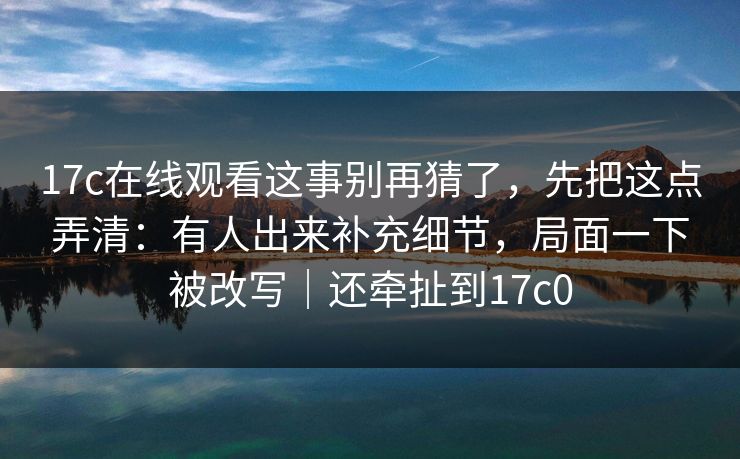 17c在线观看这事别再猜了，先把这点弄清：有人出来补充细节，局面一下被改写｜还牵扯到17c0