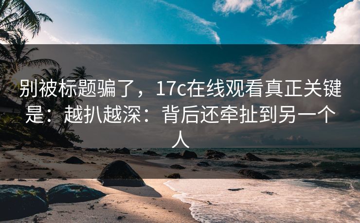别被标题骗了，17c在线观看真正关键是：越扒越深：背后还牵扯到另一个人