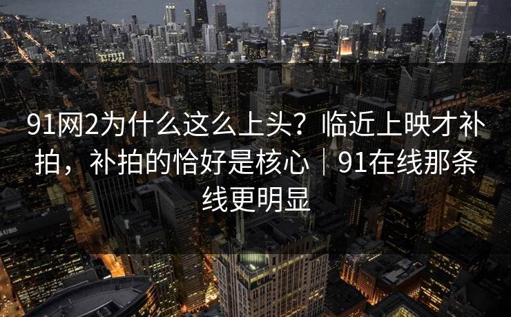 91网2为什么这么上头？临近上映才补拍，补拍的恰好是核心｜91在线那条线更明显