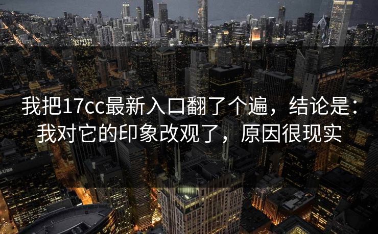 我把17cc最新入口翻了个遍，结论是：我对它的印象改观了，原因很现实
