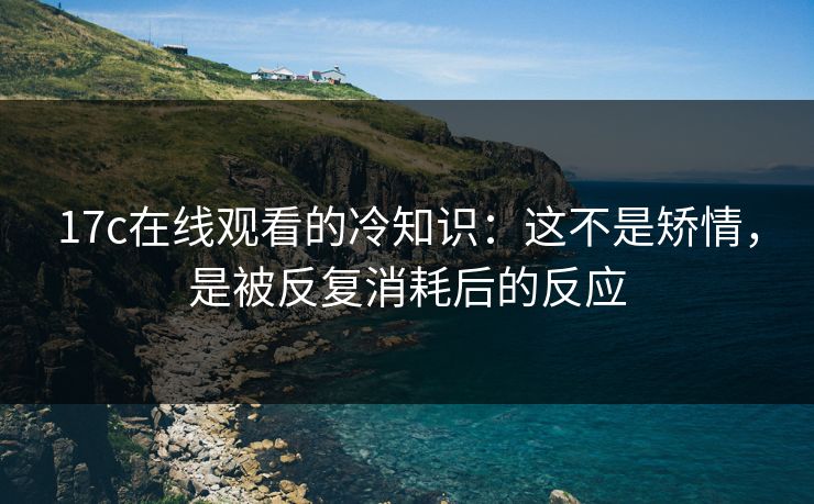 17c在线观看的冷知识：这不是矫情，是被反复消耗后的反应