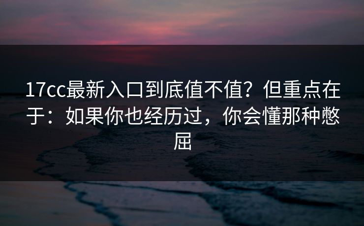 17cc最新入口到底值不值？但重点在于：如果你也经历过，你会懂那种憋屈