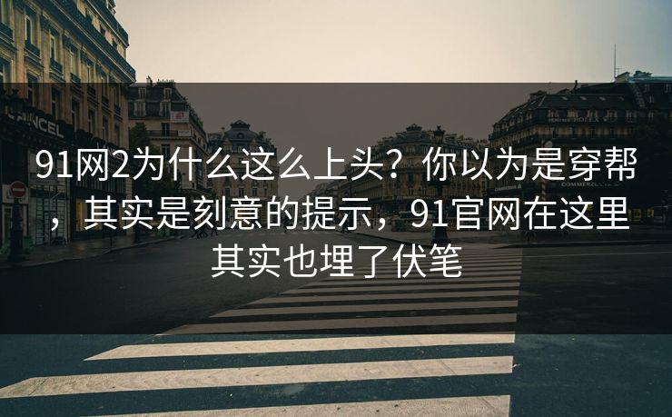 91网2为什么这么上头？你以为是穿帮，其实是刻意的提示，91官网在这里其实也埋了伏笔