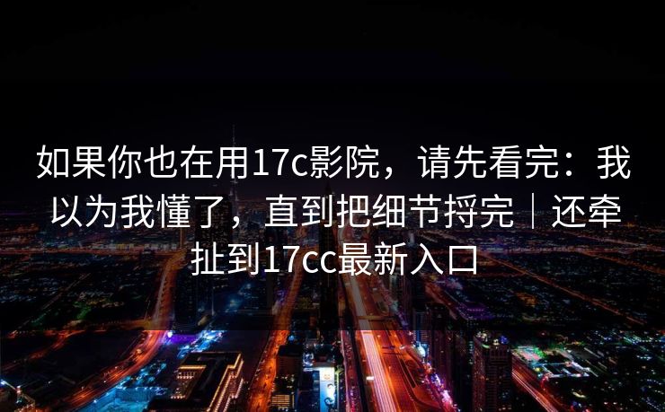 如果你也在用17c影院，请先看完：我以为我懂了，直到把细节捋完｜还牵扯到17cc最新入口