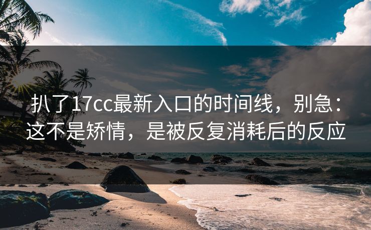 扒了17cc最新入口的时间线，别急：这不是矫情，是被反复消耗后的反应