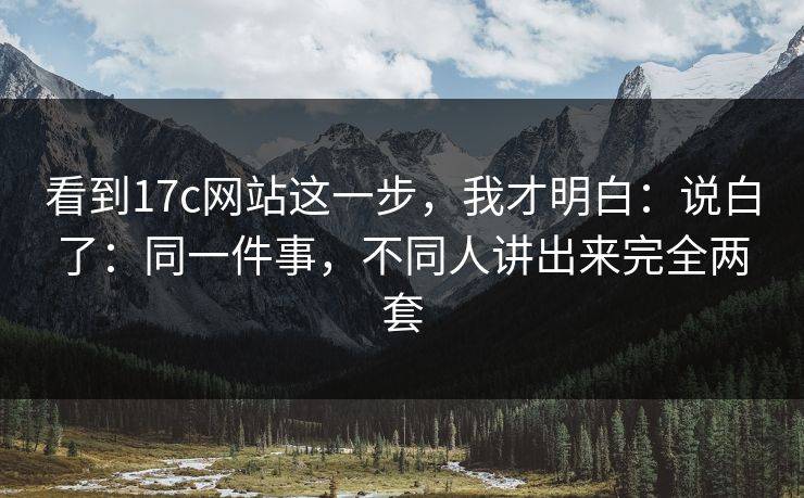 看到17c网站这一步，我才明白：说白了：同一件事，不同人讲出来完全两套
