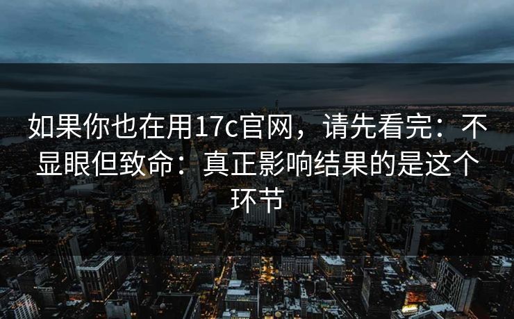 如果你也在用17c官网，请先看完：不显眼但致命：真正影响结果的是这个环节