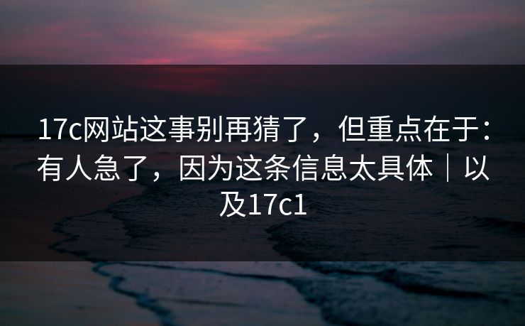 17c网站这事别再猜了，但重点在于：有人急了，因为这条信息太具体｜以及17c1