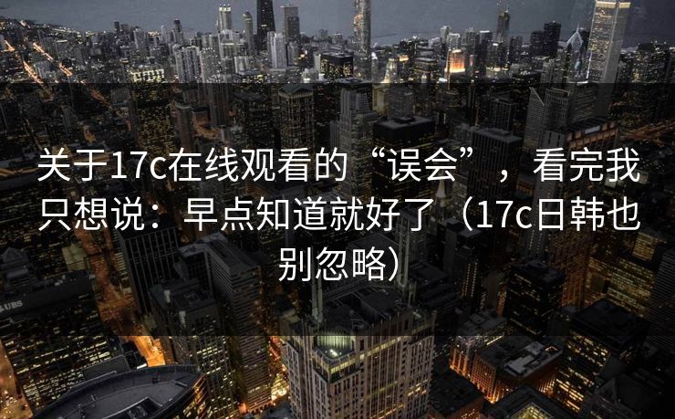 关于17c在线观看的“误会”，看完我只想说：早点知道就好了（17c日韩也别忽略）