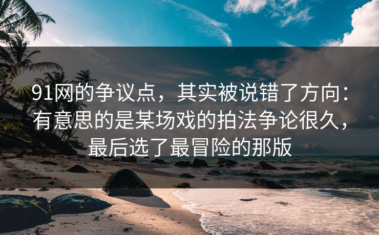 91网的争议点，其实被说错了方向：有意思的是某场戏的拍法争论很久，最后选了最冒险的那版