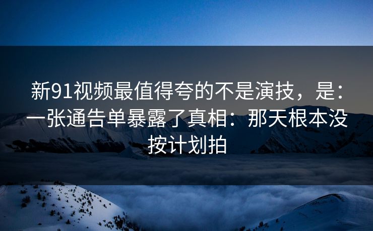 新91视频最值得夸的不是演技，是：一张通告单暴露了真相：那天根本没按计划拍