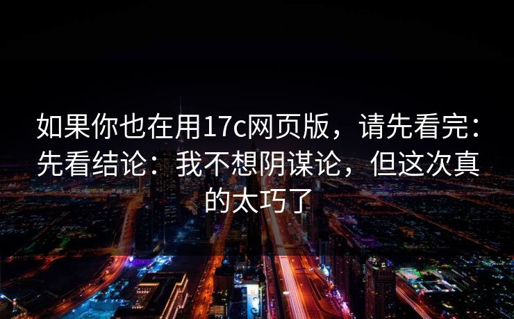 如果你也在用17c网页版，请先看完：先看结论：我不想阴谋论，但这次真的太巧了