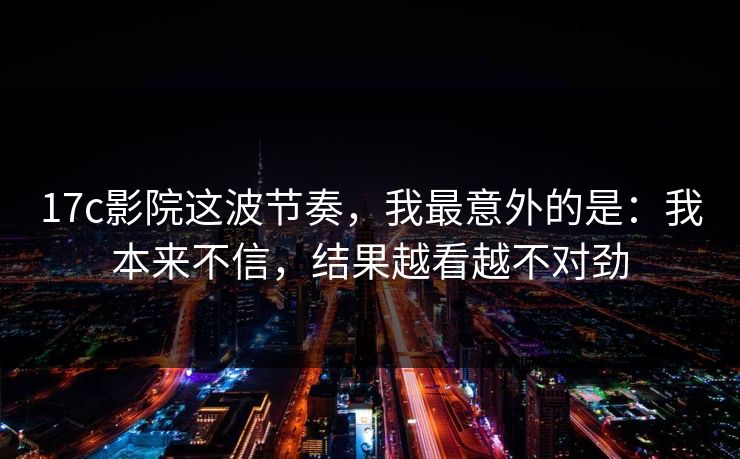 17c影院这波节奏，我最意外的是：我本来不信，结果越看越不对劲