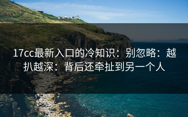 17cc最新入口的冷知识：别忽略：越扒越深：背后还牵扯到另一个人