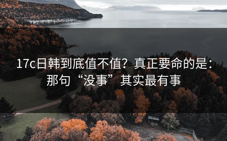 17c日韩到底值不值？真正要命的是：那句“没事”其实最有事