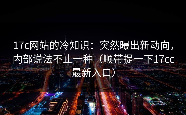 17c网站的冷知识：突然曝出新动向，内部说法不止一种（顺带提一下17cc最新入口）