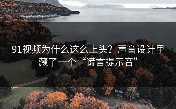 91视频为什么这么上头？声音设计里藏了一个“谎言提示音”