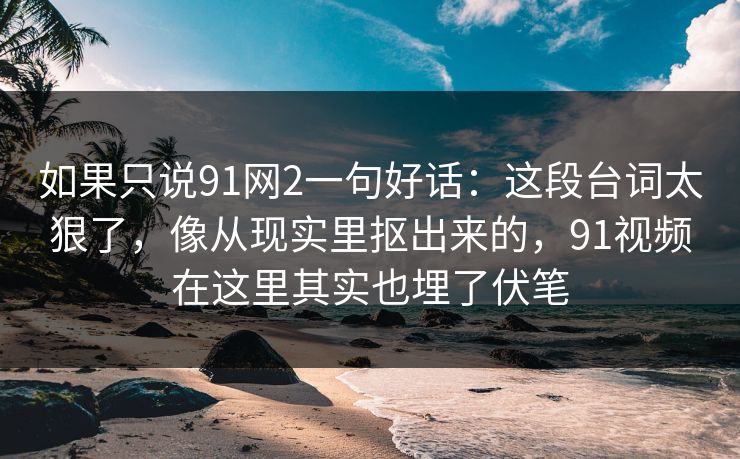 如果只说91网2一句好话：这段台词太狠了，像从现实里抠出来的，91视频在这里其实也埋了伏笔