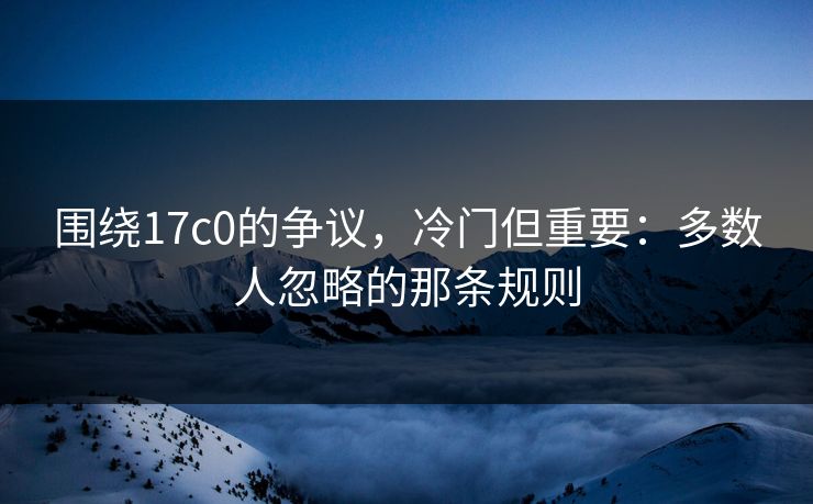 围绕17c0的争议，冷门但重要：多数人忽略的那条规则