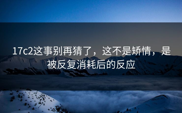 17c2这事别再猜了，这不是矫情，是被反复消耗后的反应