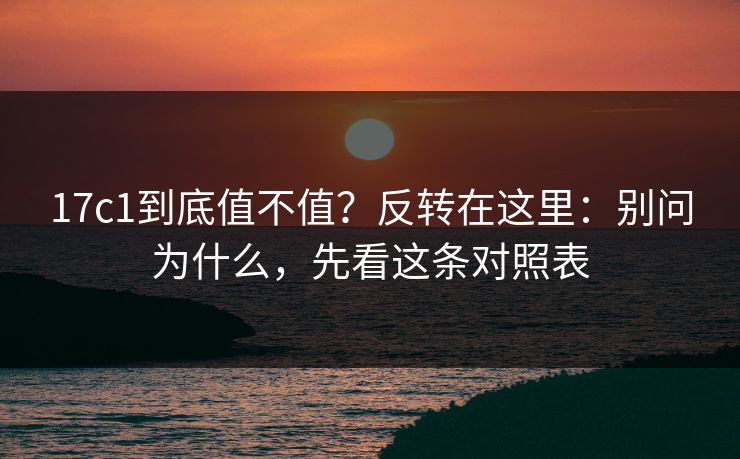 17c1到底值不值？反转在这里：别问为什么，先看这条对照表