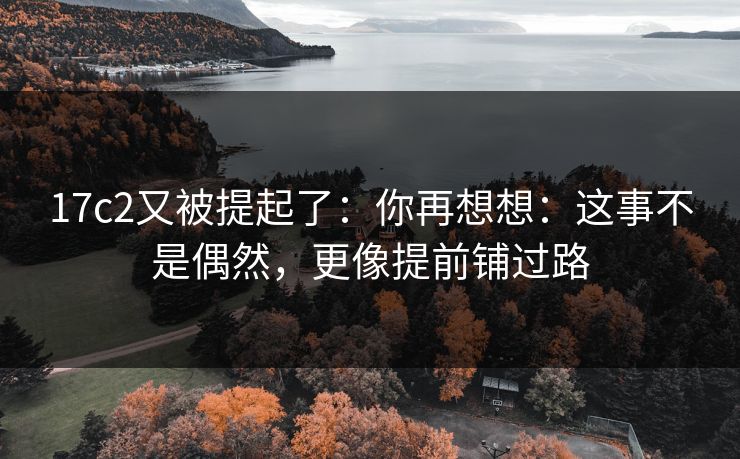 17c2又被提起了：你再想想：这事不是偶然，更像提前铺过路