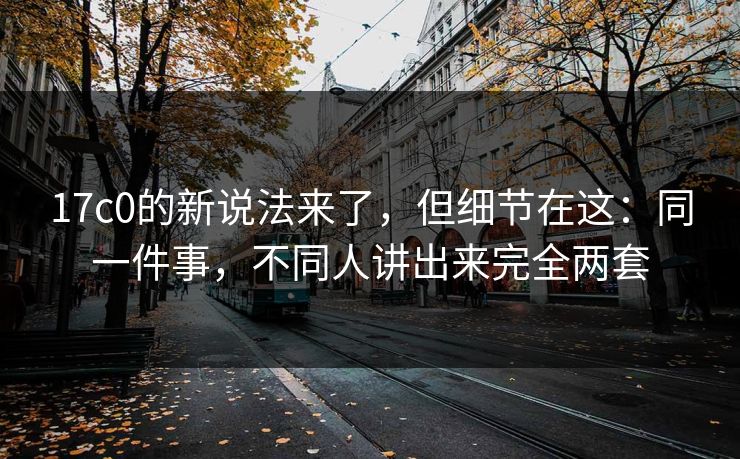 17c0的新说法来了，但细节在这：同一件事，不同人讲出来完全两套