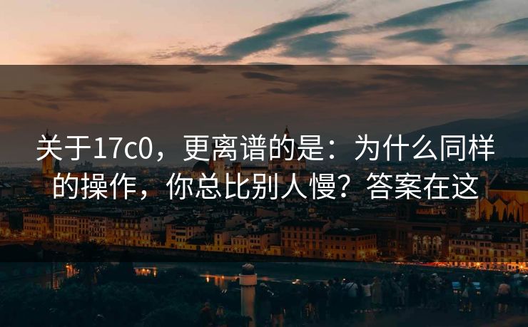 关于17c0，更离谱的是：为什么同样的操作，你总比别人慢？答案在这