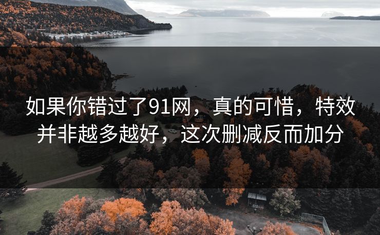 如果你错过了91网,真的可惜,特效并非越多越好,这次删减反而加分 如果你错过了91网,真的可惜,特效并非越多越好,这次删减反而加分
