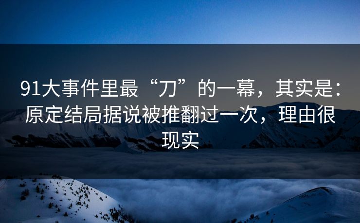 91大事件里最“刀”的一幕，其实是：原定结局据说被推翻过一次，理由很现实