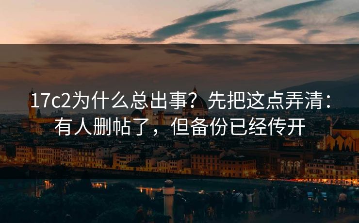17c2为什么总出事？先把这点弄清：有人删帖了，但备份已经传开