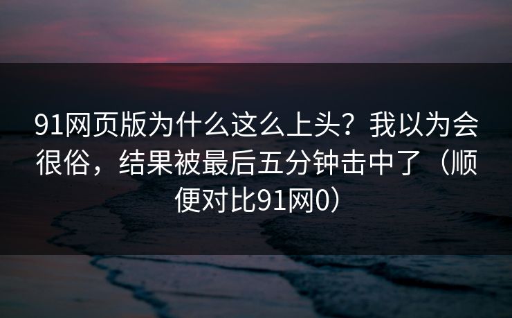 91网页版为什么这么上头?我以为会很俗,结果被最后五分钟击中了(顺便对比91网0) 91网页版为什么这么上头?我以为会很俗,结果被最后五分钟击中了(顺便对比91网0)
