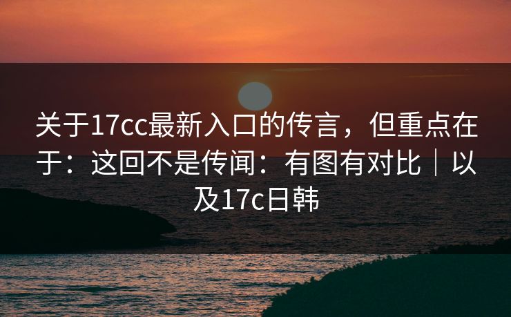 关于17cc最新入口的传言，但重点在于：这回不是传闻：有图有对比｜以及17c日韩