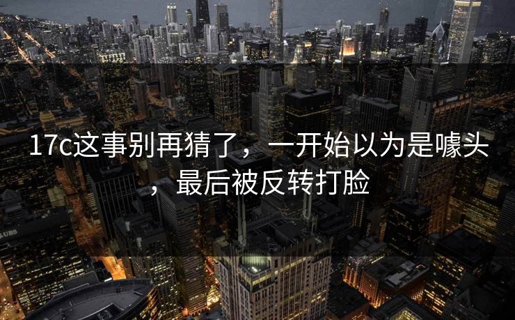 17c这事别再猜了,一开始以为是噱头,最后被反转打脸 17c这事别再猜了,一开始以为是噱头,最后被反转打脸