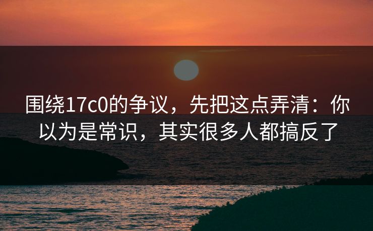 围绕17c0的争议，先把这点弄清：你以为是常识，其实很多人都搞反了