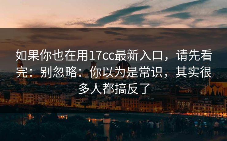 如果你也在用17cc最新入口，请先看完：别忽略：你以为是常识，其实很多人都搞反了