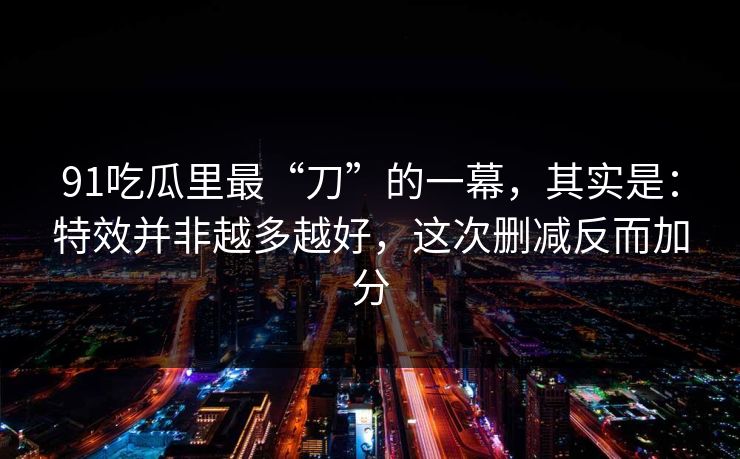 91吃瓜里最“刀”的一幕，其实是：特效并非越多越好，这次删减反而加分