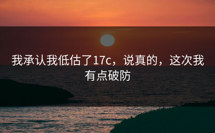 我承认我低估了17c，说真的，这次我有点破防