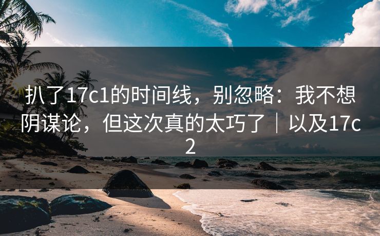 扒了17c1的时间线,别忽略:我不想阴谋论,但这次真的太巧了|以及17c2 扒了17c1的时间线,别忽略:我不想阴谋论,但这次真的太巧了|以及17c2