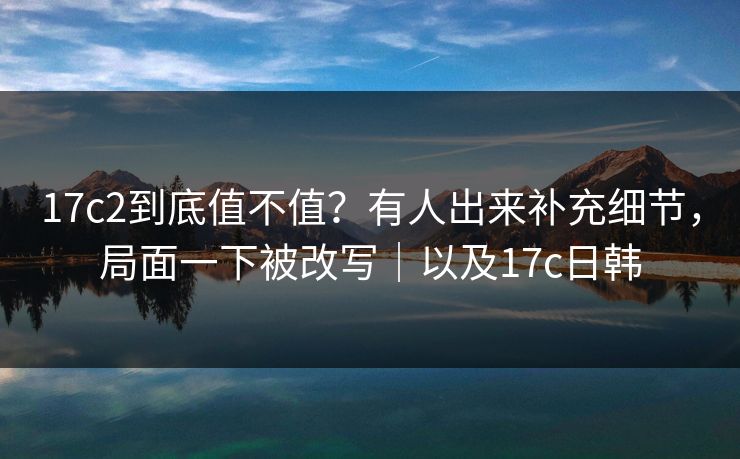 17c2到底值不值?有人出来补充细节,局面一下被改写|以及17c日韩 17c2到底值不值?有人出来补充细节,局面一下被改写|以及17c日韩