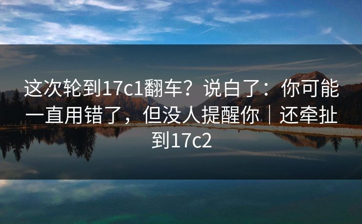 这次轮到17c1翻车?说白了:你可能一直用错了,但没人提醒你|还牵扯到17c2 这次轮到17c1翻车?说白了:你可能一直用错了,但没人提醒你|还牵扯到17c2
